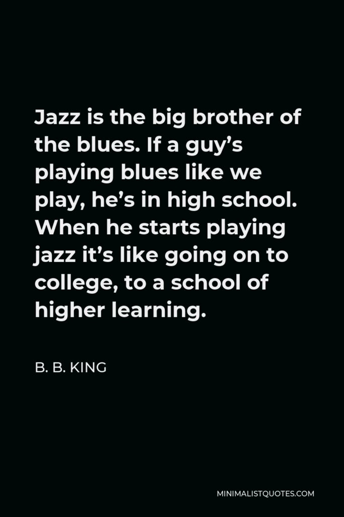 B. B. King Quote - Jazz is the big brother of the blues. If a guy’s playing blues like we play, he’s in high school. When he starts playing jazz it’s like going on to college, to a school of higher learning.