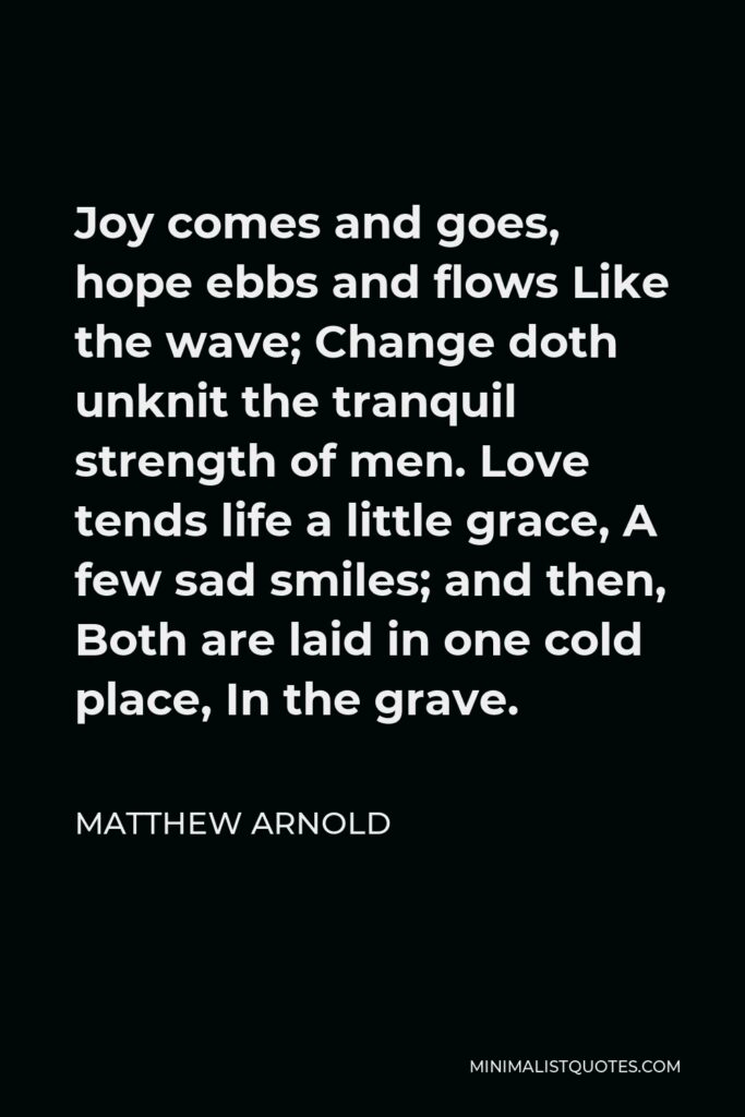 Matthew Arnold Quote - Joy comes and goes, hope ebbs and flows Like the wave; Change doth unknit the tranquil strength of men. Love tends life a little grace, A few sad smiles; and then, Both are laid in one cold place, In the grave.