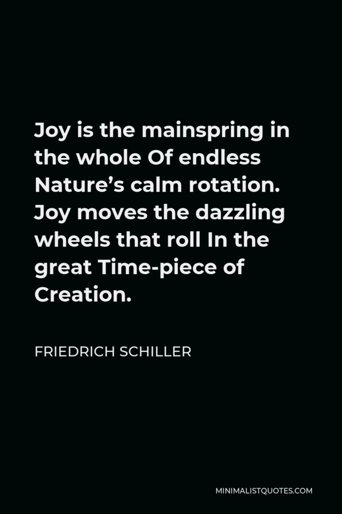 Friedrich Schiller Quote - Joy is the mainspring in the whole Of endless Nature’s calm rotation. Joy moves the dazzling wheels that roll In the great Time-piece of Creation.