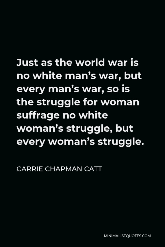 Carrie Chapman Catt Quote - Just as the world war is no white man’s war, but every man’s war, so is the struggle for woman suffrage no white woman’s struggle, but every woman’s struggle.