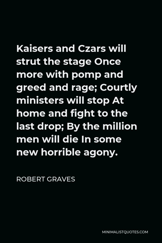 Robert Graves Quote - Kaisers and Czars will strut the stage Once more with pomp and greed and rage; Courtly ministers will stop At home and fight to the last drop; By the million men will die In some new horrible agony.