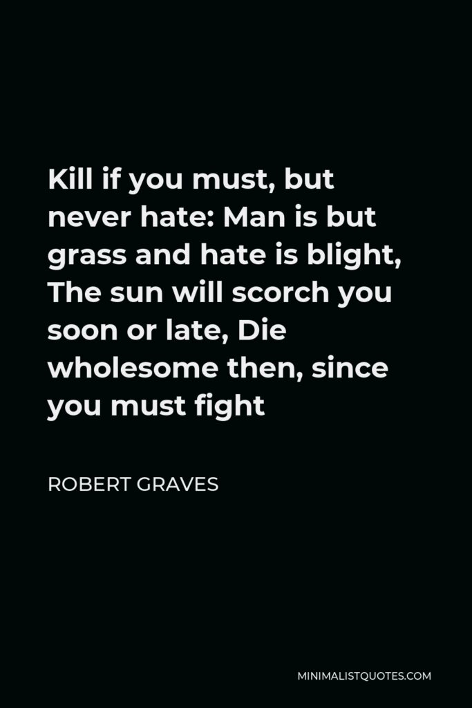 Robert Graves Quote - Kill if you must, but never hate: Man is but grass and hate is blight, The sun will scorch you soon or late, Die wholesome then, since you must fight