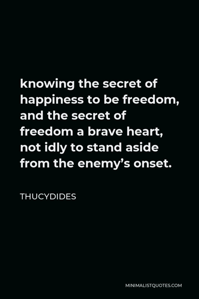 Thucydides Quote - knowing the secret of happiness to be freedom, and the secret of freedom a brave heart, not idly to stand aside from the enemy’s onset.