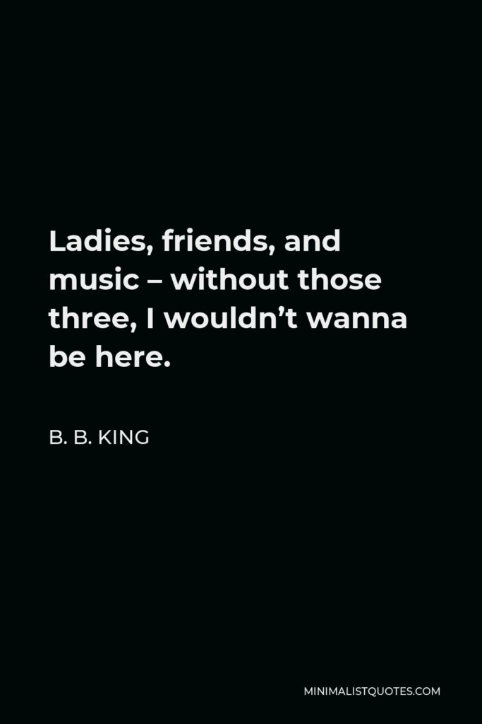 B. B. King Quote - Ladies, friends, and music – without those three, I wouldn’t wanna be here.