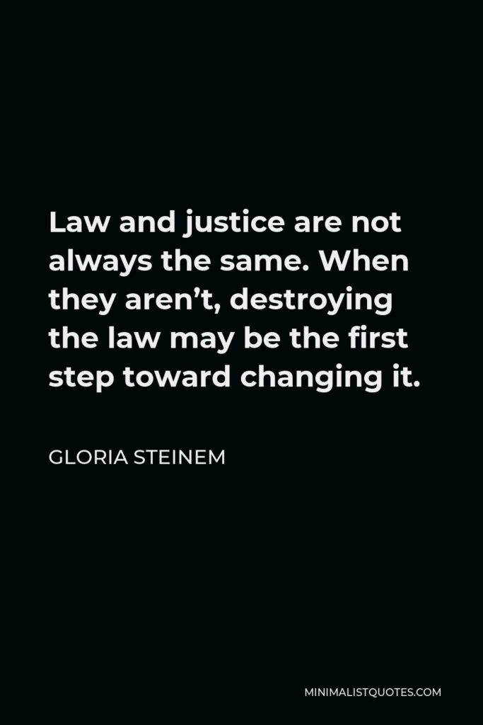 Gloria Steinem Quote - Law and justice are not always the same. When they aren’t, destroying the law may be the first step toward changing it.