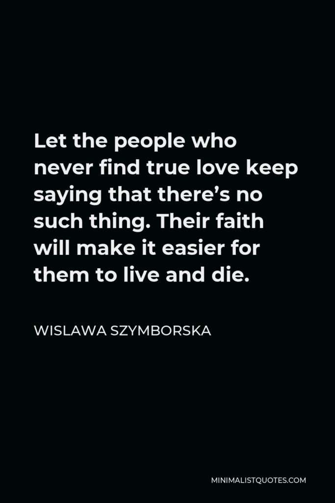 Wislawa Szymborska Quote - Let the people who never find true love keep saying that there’s no such thing. Their faith will make it easier for them to live and die.