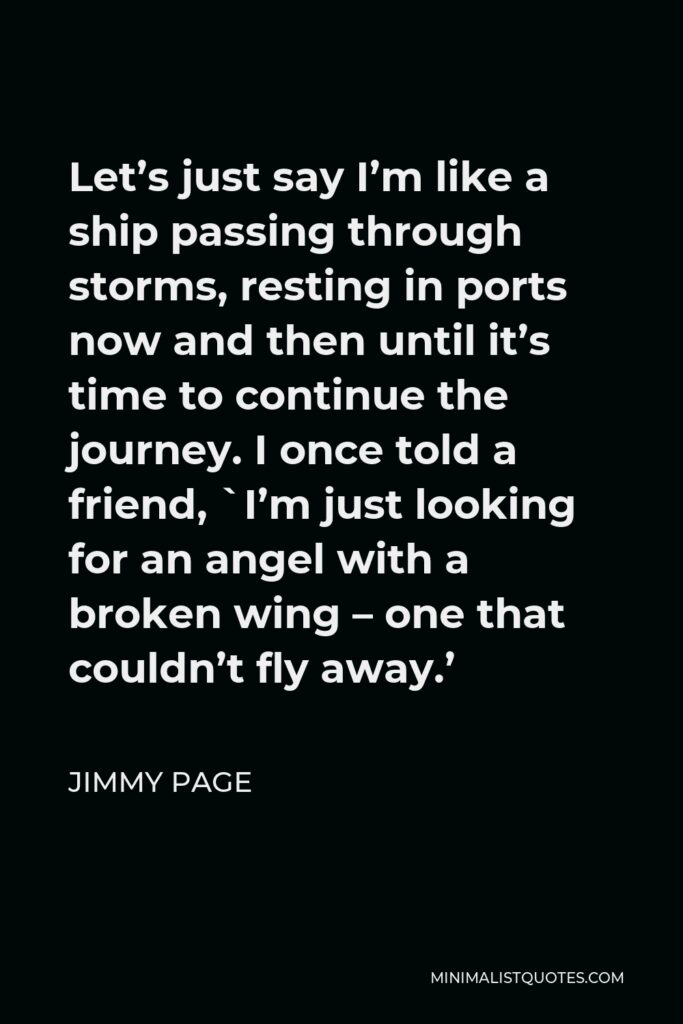 Jimmy Page Quote - Let’s just say I’m like a ship passing through storms, resting in ports now and then until it’s time to continue the journey. I once told a friend, `I’m just looking for an angel with a broken wing – one that couldn’t fly away.’