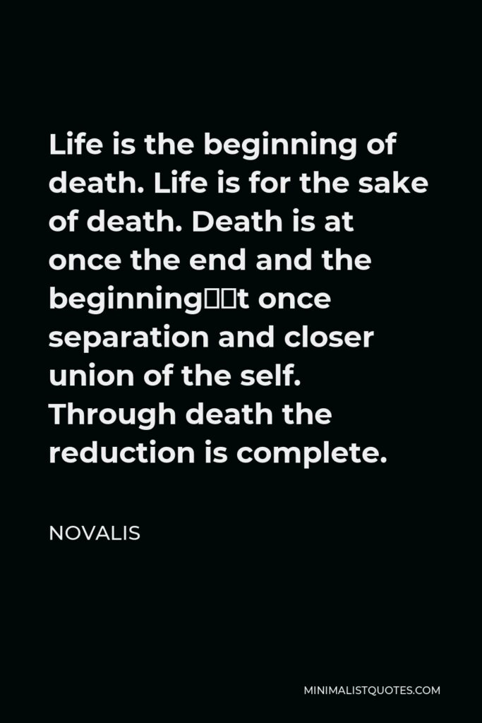 Novalis Quote - Life is the beginning of death. Life is for the sake of death. Death is at once the end and the beginning—at once separation and closer union of the self. Through death the reduction is complete.