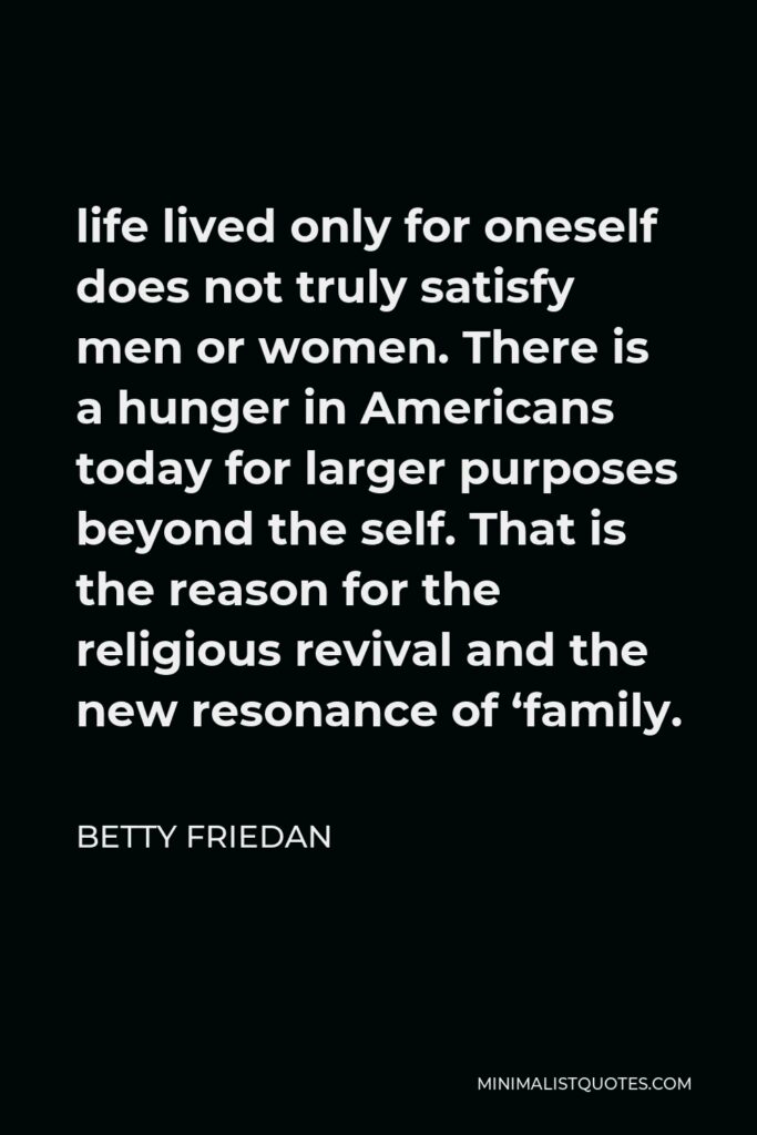 Betty Friedan Quote - life lived only for oneself does not truly satisfy men or women. There is a hunger in Americans today for larger purposes beyond the self. That is the reason for the religious revival and the new resonance of ‘family.