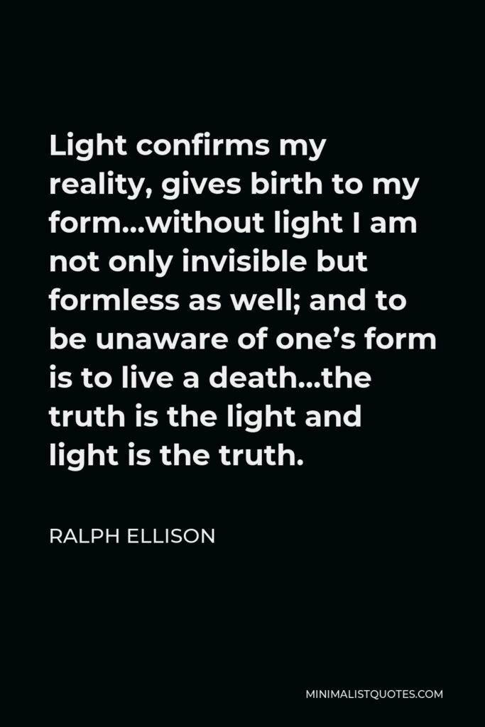Ralph Ellison Quote - Light confirms my reality, gives birth to my form…without light I am not only invisible but formless as well; and to be unaware of one’s form is to live a death…the truth is the light and light is the truth.
