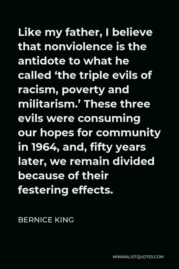 Bernice King Quote - Like my father, I believe that nonviolence is the antidote to what he called ‘the triple evils of racism, poverty and militarism.’ These three evils were consuming our hopes for community in 1964, and, fifty years later, we remain divided because of their festering effects.