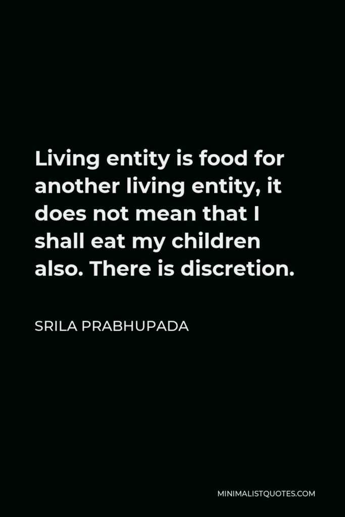 Srila Prabhupada Quote - Living entity is food for another living entity, it does not mean that I shall eat my children also. There is discretion.