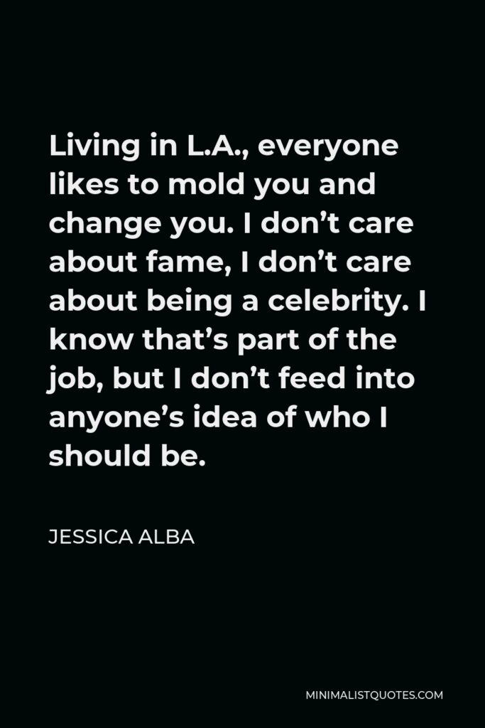 Jessica Alba Quote - Living in L.A., everyone likes to mold you and change you. I don’t care about fame, I don’t care about being a celebrity. I know that’s part of the job, but I don’t feed into anyone’s idea of who I should be.