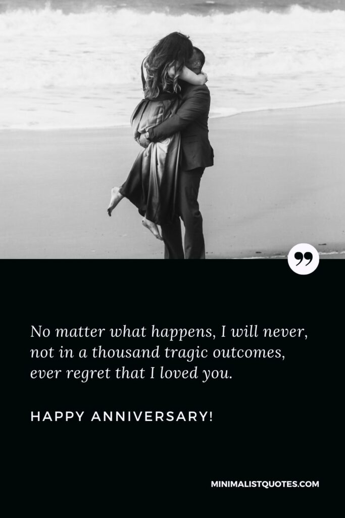 Love anniversary quotes: No matter what happens, I will never, not in a thousand tragic outcomes, ever regret that I loved you. Happy Anniversary!