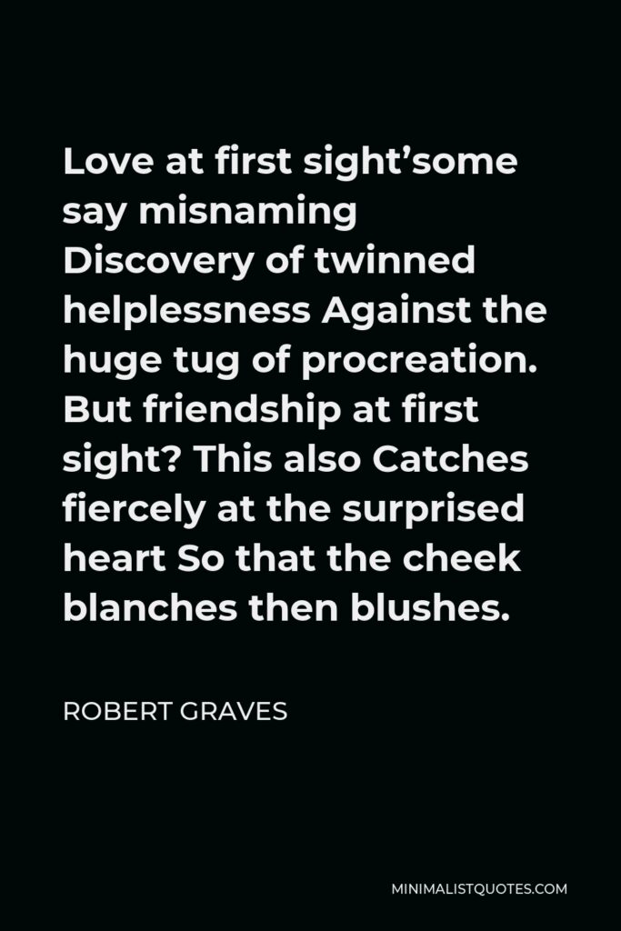 Robert Graves Quote - Love at first sight’some say misnaming Discovery of twinned helplessness Against the huge tug of procreation. But friendship at first sight? This also Catches fiercely at the surprised heart So that the cheek blanches then blushes.