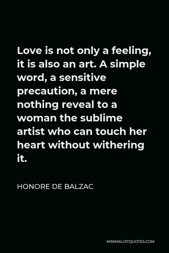 Honore de Balzac Quote - Love is not only a feeling, it is also an art. A simple word, a sensitive precaution, a mere nothing reveal to a woman the sublime artist who can touch her heart without withering it.