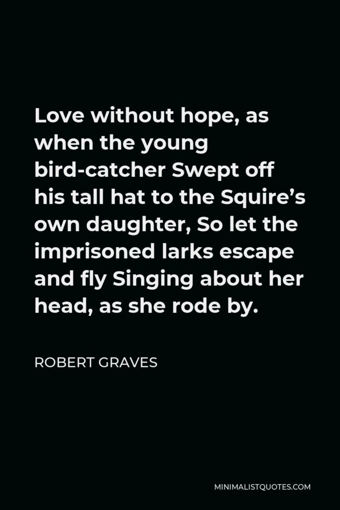 Robert Graves Quote - Love without hope, as when the young bird-catcher Swept off his tall hat to the Squire’s own daughter, So let the imprisoned larks escape and fly Singing about her head, as she rode by.