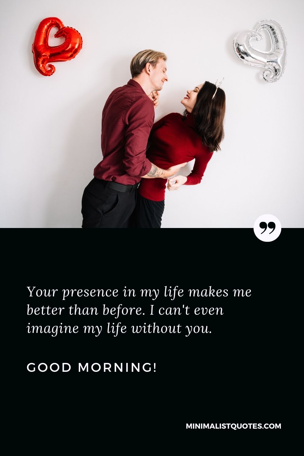 Lovely good morning message for her: Your presence in my life makes me better than before. I can't even imagine my life without you. Good Morning!