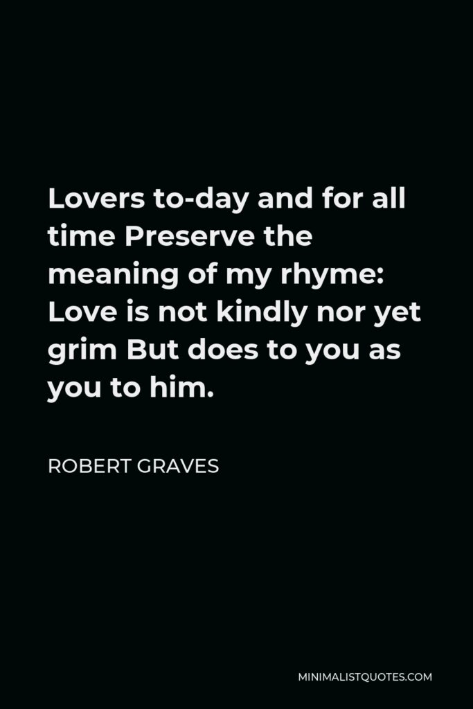 Robert Graves Quote - Lovers to-day and for all time Preserve the meaning of my rhyme: Love is not kindly nor yet grim But does to you as you to him.