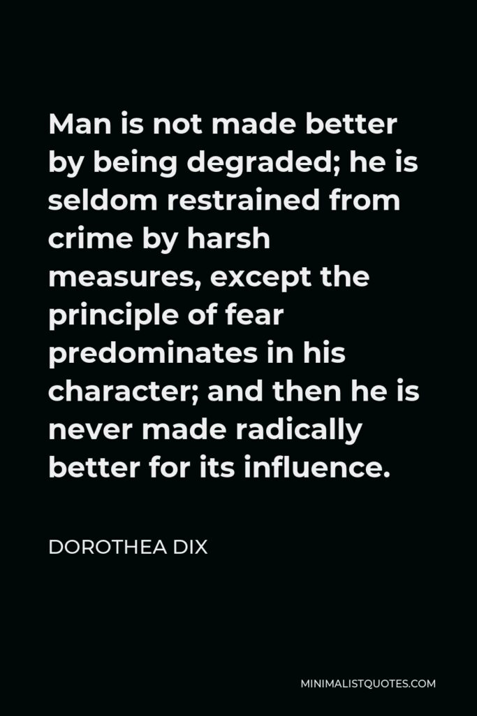 Dorothea Dix Quote - Man is not made better by being degraded; he is seldom restrained from crime by harsh measures, except the principle of fear predominates in his character; and then he is never made radically better for its influence.