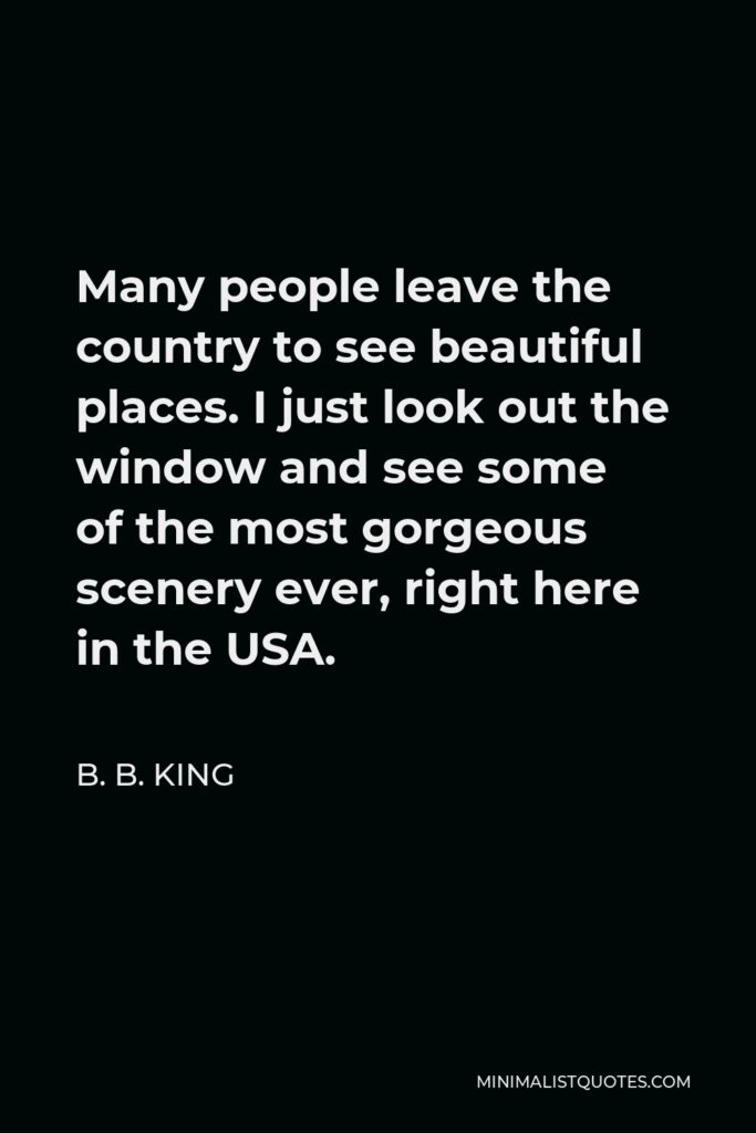 B. B. King Quote - Many people leave the country to see beautiful places. I just look out the window and see some of the most gorgeous scenery ever, right here in the USA.