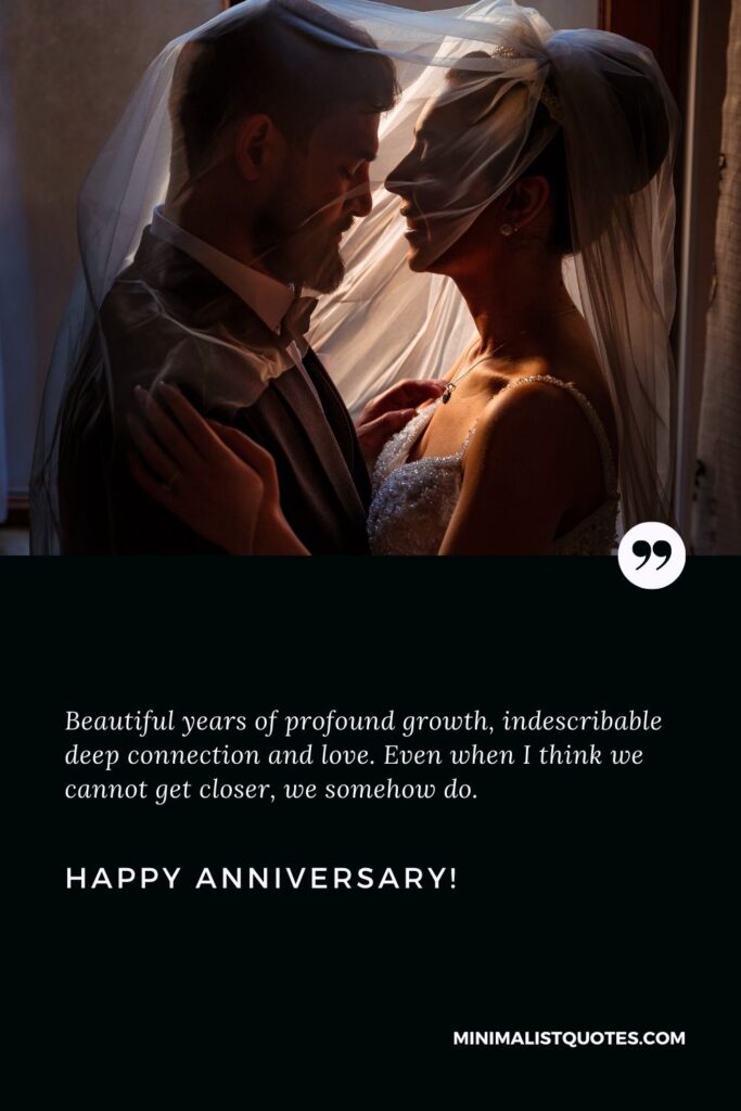 Marriage anniversary wishes for wife: Beautiful years of profound growth, indescribable deep connection and love. Even when I think we cannot get closer, we somehow do. Happy Anniversary!