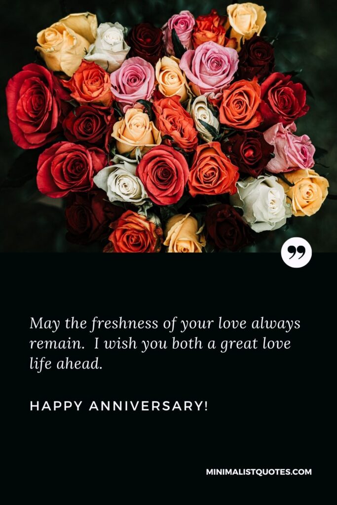 Marriage anniversary wishes to friend: May the freshness of your love always remain. I wish you both a great love life ahead. Happy Anniversary!