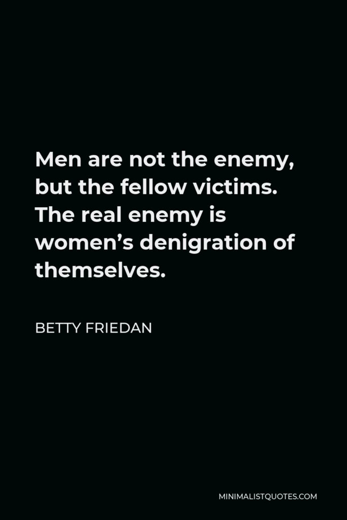 Betty Friedan Quote - Men are not the enemy, but the fellow victims. The real enemy is women’s denigration of themselves.