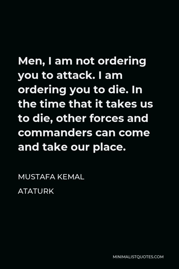 Mustafa Kemal Ataturk Quote - Men, I am not ordering you to attack. I am ordering you to die. In the time that it takes us to die, other forces and commanders can come and take our place.