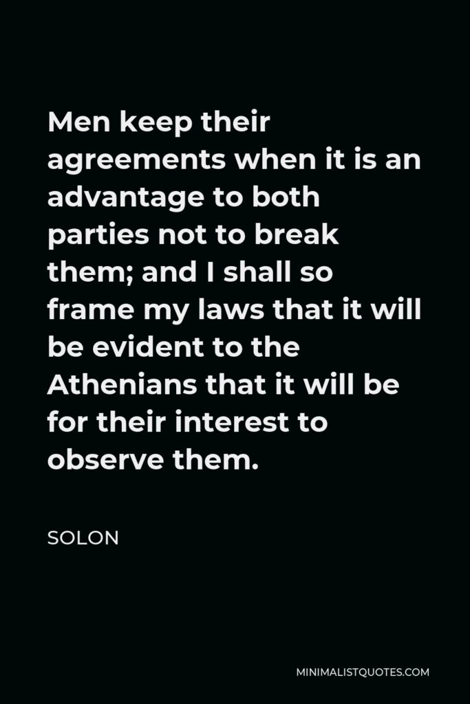 Solon Quote - Men keep their agreements when it is an advantage to both parties not to break them; and I shall so frame my laws that it will be evident to the Athenians that it will be for their interest to observe them.