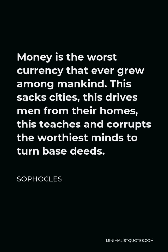 Sophocles Quote - Money is the worst currency that ever grew among mankind. This sacks cities, this drives men from their homes, this teaches and corrupts the worthiest minds to turn base deeds.