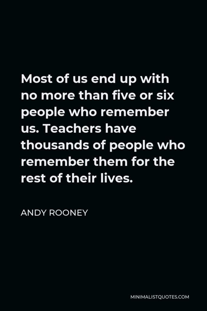 Andy Rooney Quote - Most of us end up with no more than five or six people who remember us. Teachers have thousands of people who remember them for the rest of their lives.