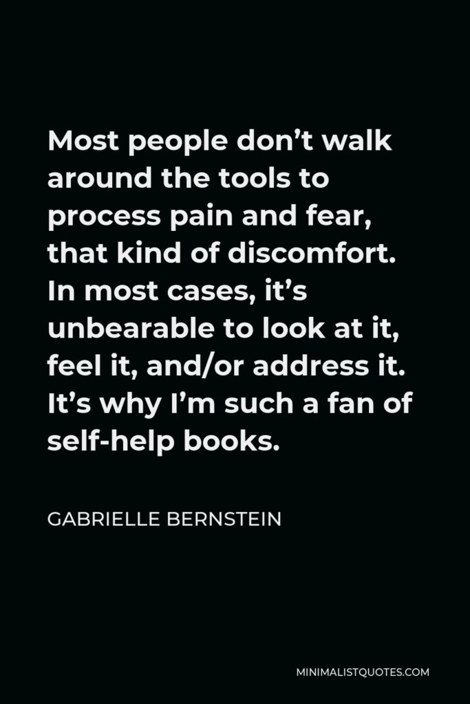 Gabrielle Bernstein Quote - Most people don’t walk around the tools to process pain and fear, that kind of discomfort. In most cases, it’s unbearable to look at it, feel it, and/or address it. It’s why I’m such a fan of self-help books.