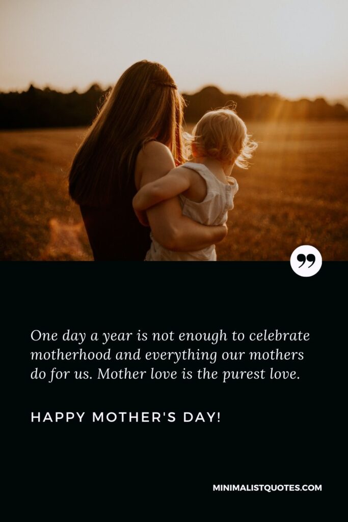 Mothers day greetings to all mothers: One day a year is not enough to celebrate motherhood and everything our mothers do for us. Mother love is the purest love. Happy Mothers Day!