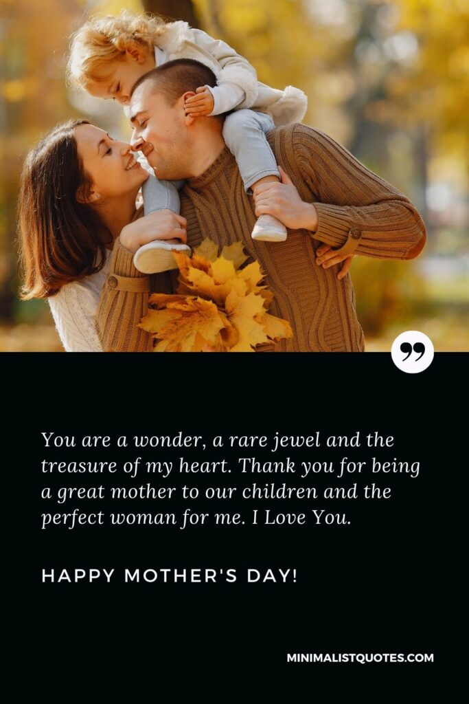Mothers day quotes for wife: You are a wonder, a rare jewel and the treasure of my heart. Thank you for being a great mother to our children and the perfect woman for me. I Love You. Happy Mothers Day!