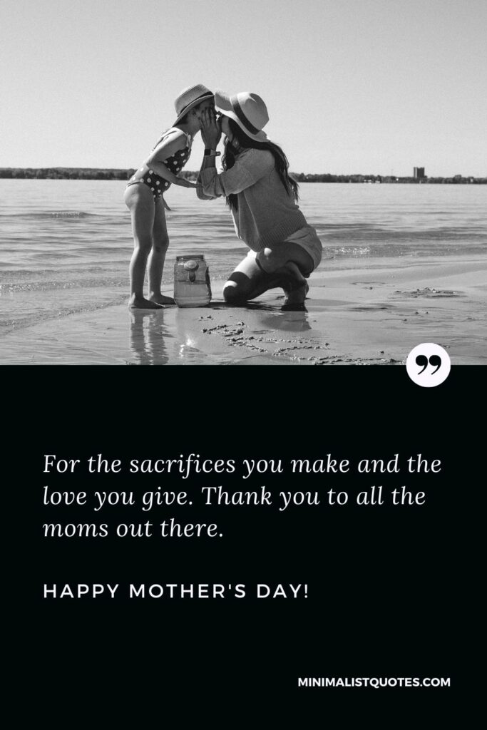 Mother's day wishes to all mothers: For the sacrifices you make and the love you give. Thank you to all the moms out there. Happy Mothers Day!