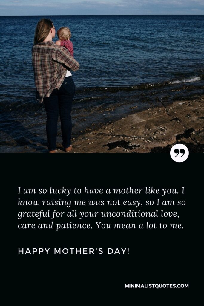 Mothers day wishes to mom: I am so lucky to have a mother like you. I know raising me was not easy, so I am so grateful for all your unconditional love, care and patience. You mean a lot to me. Happy Mothers Day!