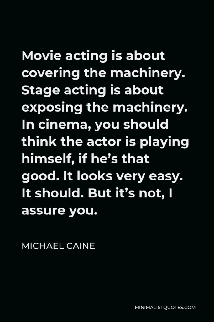 Michael Caine Quote - Movie acting is about covering the machinery. Stage acting is about exposing the machinery. In cinema, you should think the actor is playing himself, if he’s that good. It looks very easy. It should. But it’s not, I assure you.