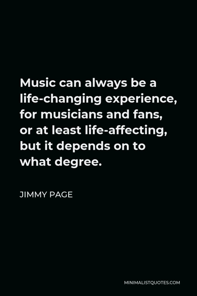 Jimmy Page Quote - Music can always be a life-changing experience, for musicians and fans, or at least life-affecting, but it depends on to what degree.
