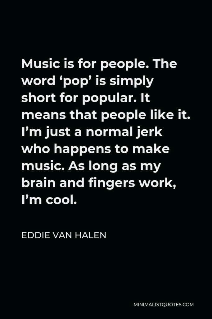 Eddie Van Halen Quote - Music is for people. The word ‘pop’ is simply short for popular. It means that people like it. I’m just a normal jerk who happens to make music. As long as my brain and fingers work, I’m cool.