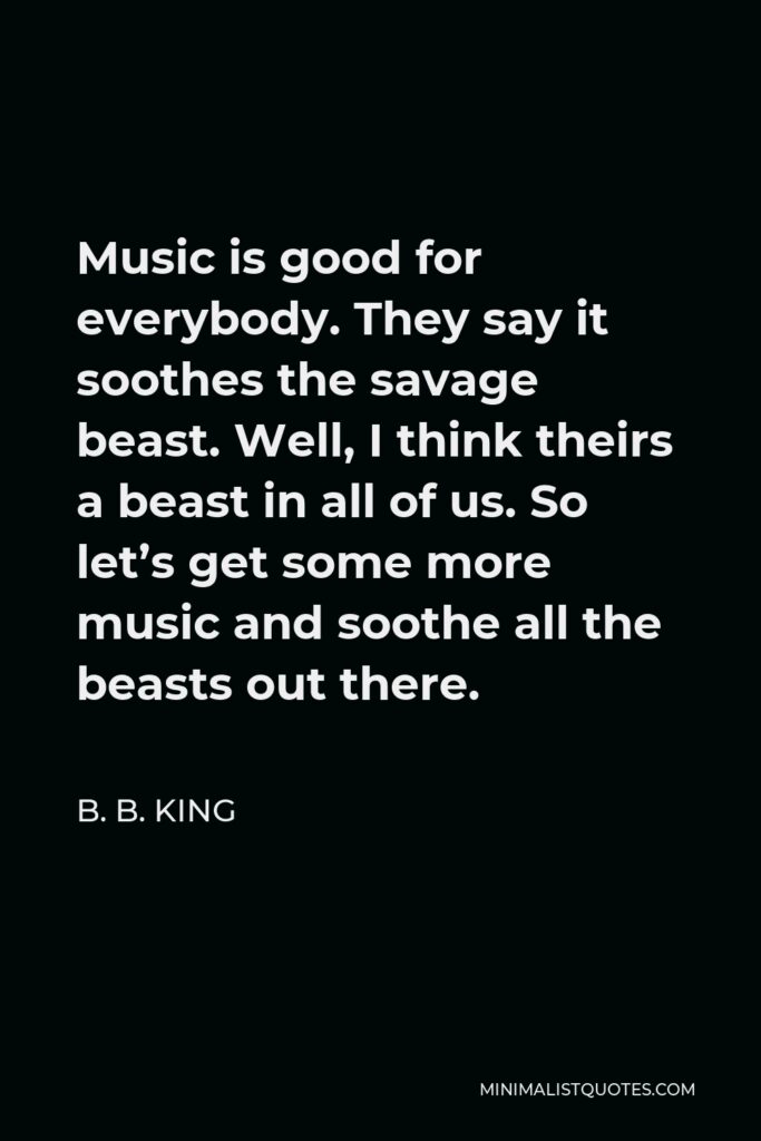 B. B. King Quote - Music is good for everybody. They say it soothes the savage beast. Well, I think theirs a beast in all of us. So let’s get some more music and soothe all the beasts out there.