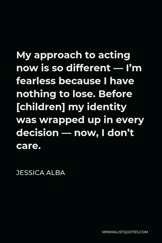 Jessica Alba Quote - My approach to acting now is so different — I’m fearless because I have nothing to lose. Before [children] my identity was wrapped up in every decision — now, I don’t care.