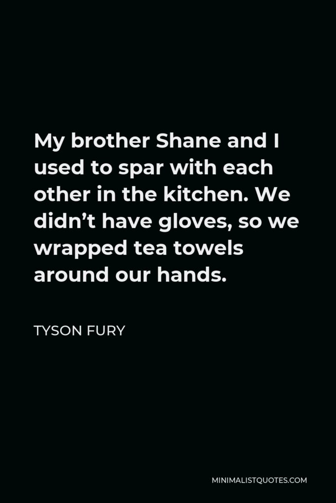 Tyson Fury Quote - My brother Shane and I used to spar with each other in the kitchen. We didn’t have gloves, so we wrapped tea towels around our hands.