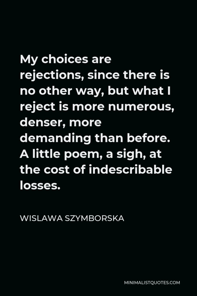 Wislawa Szymborska Quote - My choices are rejections, since there is no other way, but what I reject is more numerous, denser, more demanding than before. A little poem, a sigh, at the cost of indescribable losses.