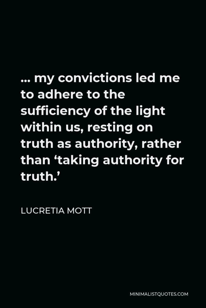 Lucretia Mott Quote - … my convictions led me to adhere to the sufficiency of the light within us, resting on truth as authority, rather than ‘taking authority for truth.’