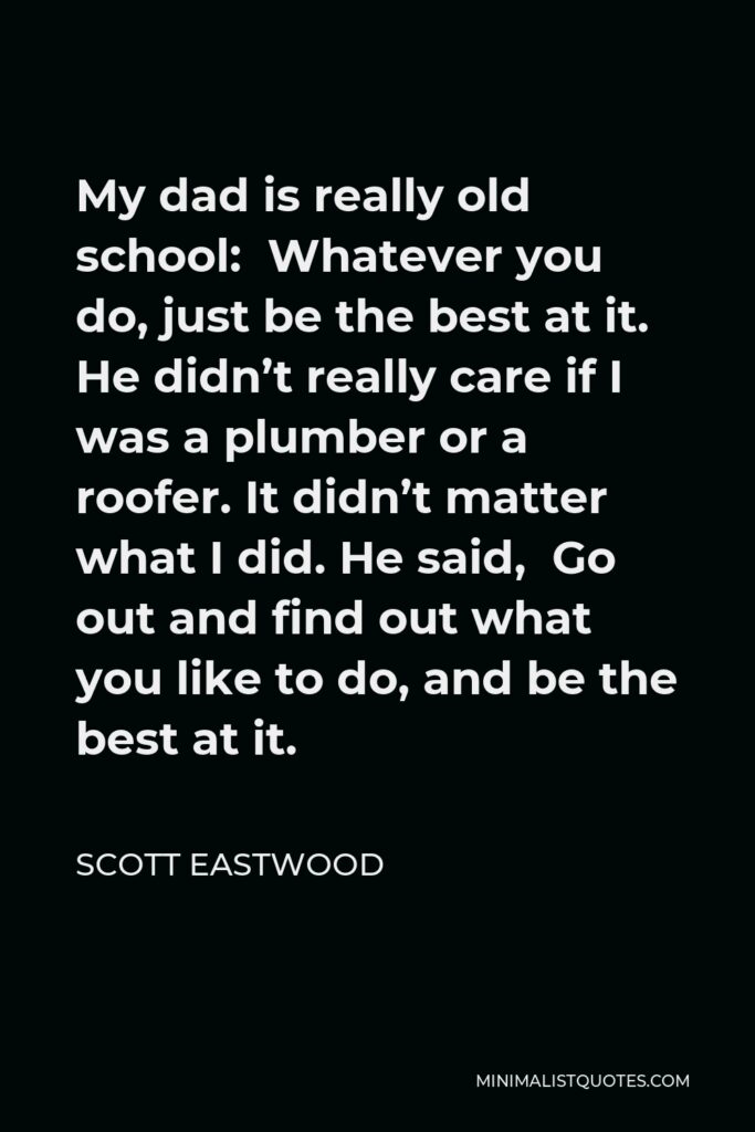 Scott Eastwood Quote - My dad is really old school: Whatever you do, just be the best at it. He didn’t really care if I was a plumber or a roofer. It didn’t matter what I did. He said, Go out and find out what you like to do, and be the best at it.