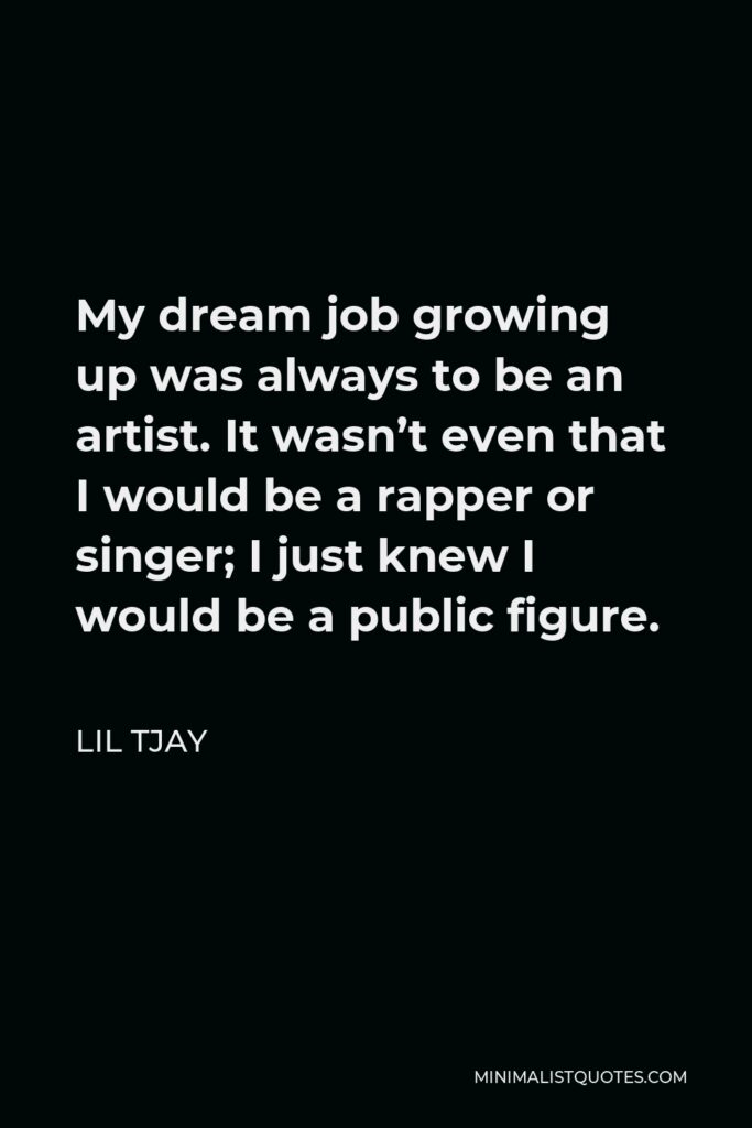 Lil Tjay Quote - My dream job growing up was always to be an artist. It wasn’t even that I would be a rapper or singer; I just knew I would be a public figure.