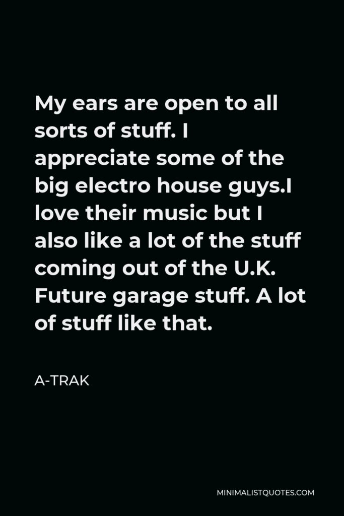 A-Trak Quote - My ears are open to all sorts of stuff. I appreciate some of the big electro house guys.I love their music but I also like a lot of the stuff coming out of the U.K. Future garage stuff. A lot of stuff like that.
