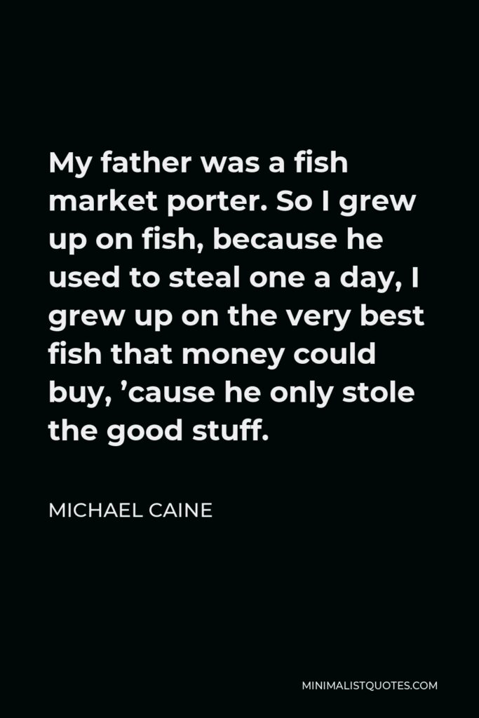 Michael Caine Quote - My father was a fish market porter. So I grew up on fish, because he used to steal one a day, I grew up on the very best fish that money could buy, ’cause he only stole the good stuff.