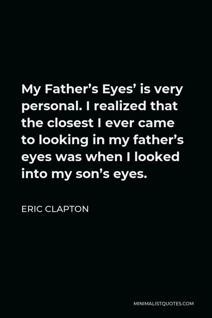Eric Clapton Quote - My Father’s Eyes’ is very personal. I realized that the closest I ever came to looking in my father’s eyes was when I looked into my son’s eyes.